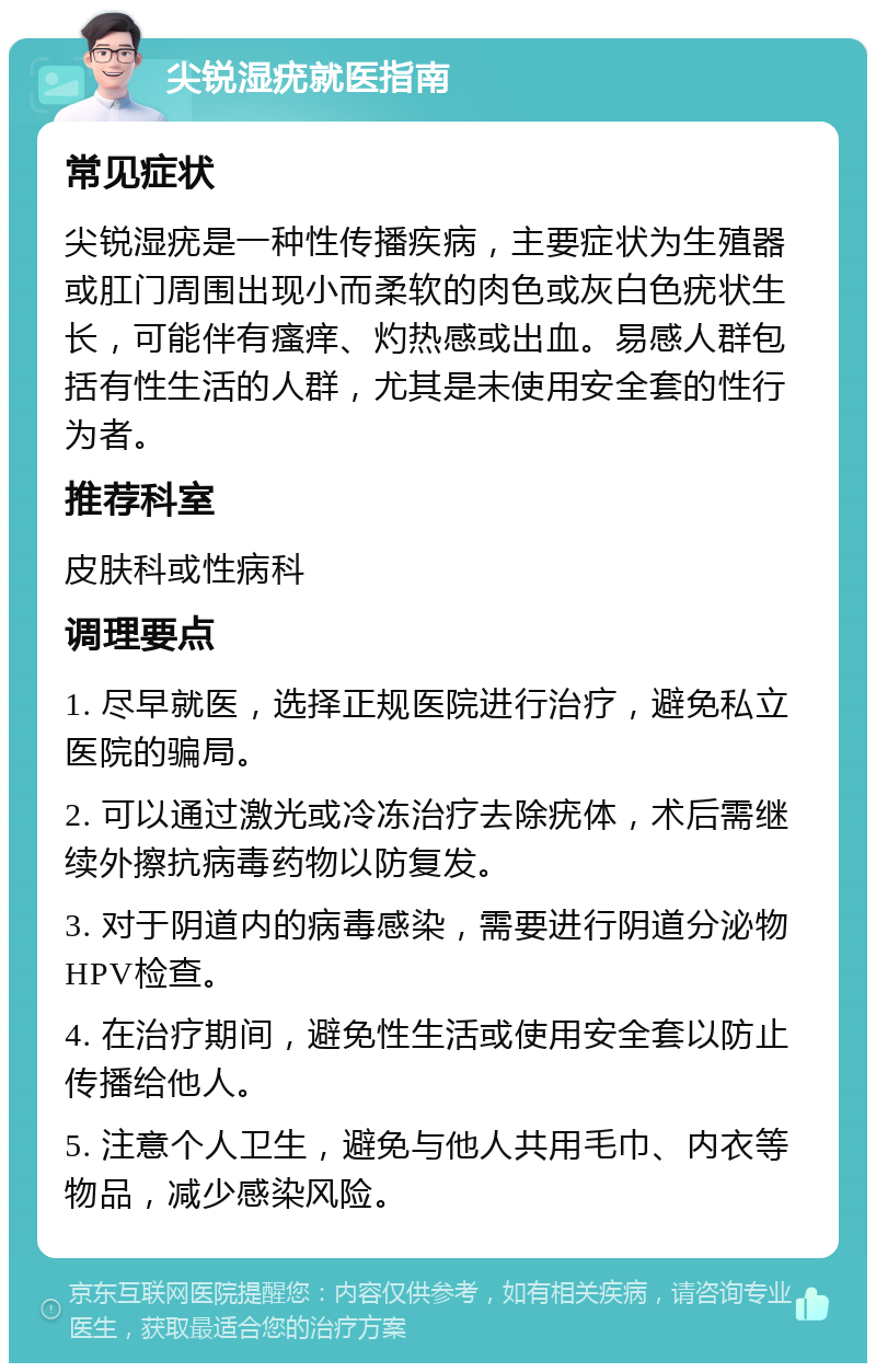 尖锐湿疣就医指南 常见症状 尖锐湿疣是一种性传播疾病，主要症状为生殖器或肛门周围出现小而柔软的肉色或灰白色疣状生长，可能伴有瘙痒、灼热感或出血。易感人群包括有性生活的人群，尤其是未使用安全套的性行为者。 推荐科室 皮肤科或性病科 调理要点 1. 尽早就医，选择正规医院进行治疗，避免私立医院的骗局。 2. 可以通过激光或冷冻治疗去除疣体，术后需继续外擦抗病毒药物以防复发。 3. 对于阴道内的病毒感染，需要进行阴道分泌物HPV检查。 4. 在治疗期间，避免性生活或使用安全套以防止传播给他人。 5. 注意个人卫生，避免与他人共用毛巾、内衣等物品，减少感染风险。