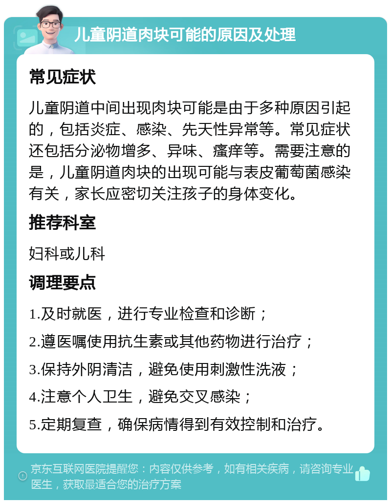 儿童阴道肉块可能的原因及处理 常见症状 儿童阴道中间出现肉块可能是由于多种原因引起的，包括炎症、感染、先天性异常等。常见症状还包括分泌物增多、异味、瘙痒等。需要注意的是，儿童阴道肉块的出现可能与表皮葡萄菌感染有关，家长应密切关注孩子的身体变化。 推荐科室 妇科或儿科 调理要点 1.及时就医，进行专业检查和诊断； 2.遵医嘱使用抗生素或其他药物进行治疗； 3.保持外阴清洁，避免使用刺激性洗液； 4.注意个人卫生，避免交叉感染； 5.定期复查，确保病情得到有效控制和治疗。