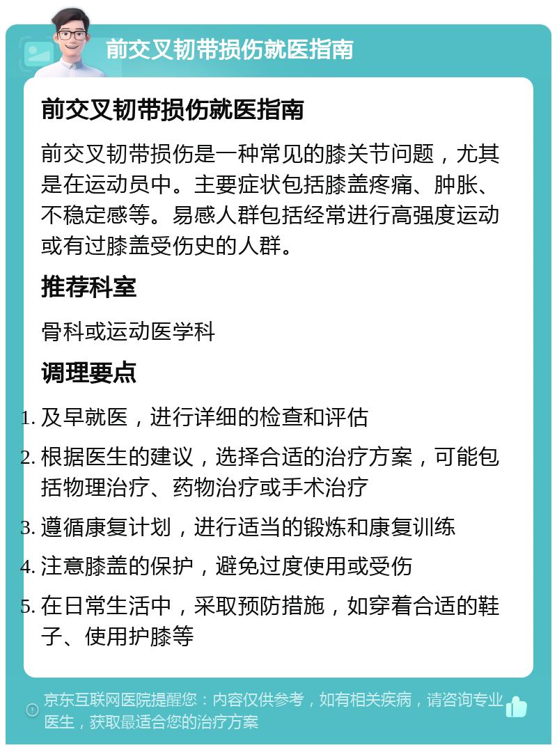 前交叉韧带损伤就医指南 前交叉韧带损伤就医指南 前交叉韧带损伤是一种常见的膝关节问题，尤其是在运动员中。主要症状包括膝盖疼痛、肿胀、不稳定感等。易感人群包括经常进行高强度运动或有过膝盖受伤史的人群。 推荐科室 骨科或运动医学科 调理要点 及早就医，进行详细的检查和评估 根据医生的建议，选择合适的治疗方案，可能包括物理治疗、药物治疗或手术治疗 遵循康复计划，进行适当的锻炼和康复训练 注意膝盖的保护，避免过度使用或受伤 在日常生活中，采取预防措施，如穿着合适的鞋子、使用护膝等