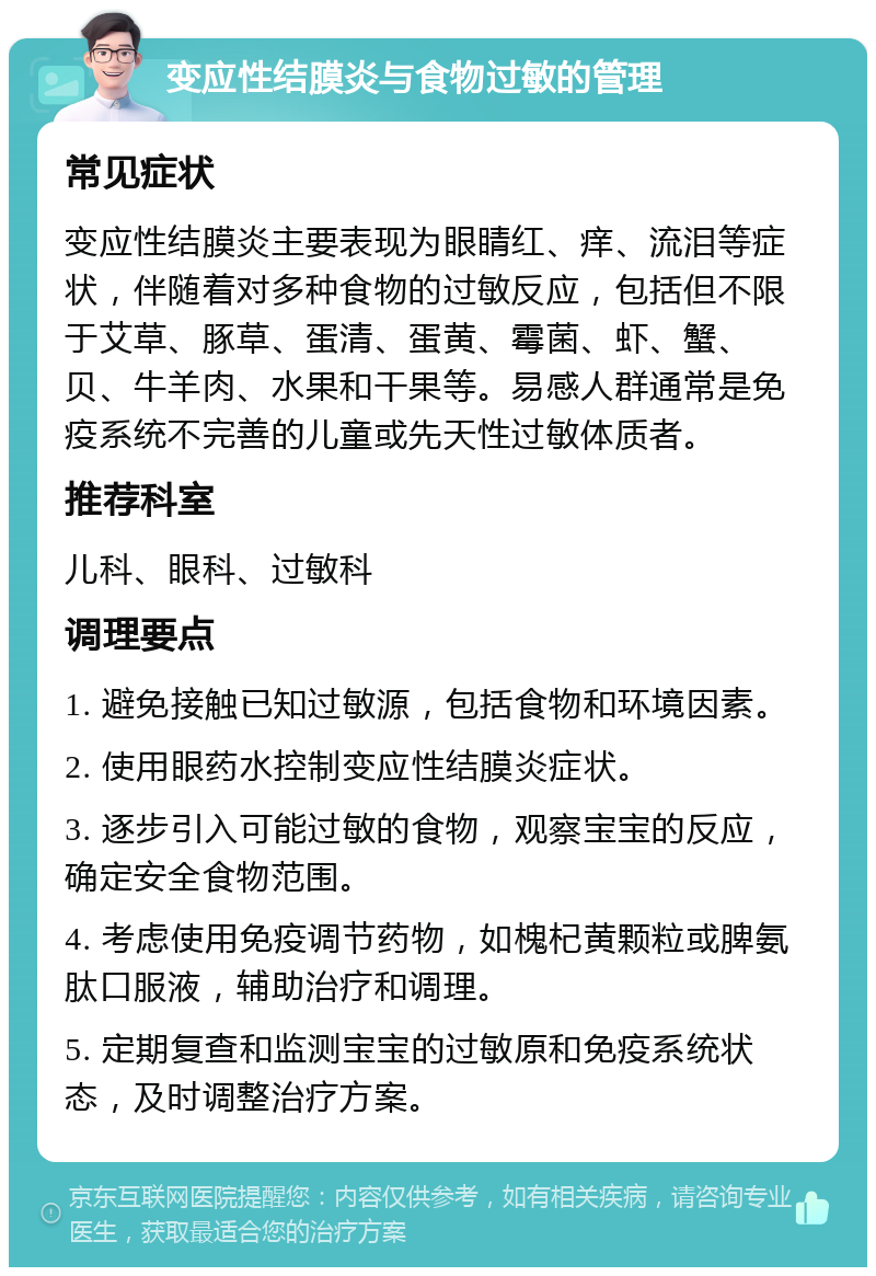 变应性结膜炎与食物过敏的管理 常见症状 变应性结膜炎主要表现为眼睛红、痒、流泪等症状，伴随着对多种食物的过敏反应，包括但不限于艾草、豚草、蛋清、蛋黄、霉菌、虾、蟹、贝、牛羊肉、水果和干果等。易感人群通常是免疫系统不完善的儿童或先天性过敏体质者。 推荐科室 儿科、眼科、过敏科 调理要点 1. 避免接触已知过敏源，包括食物和环境因素。 2. 使用眼药水控制变应性结膜炎症状。 3. 逐步引入可能过敏的食物，观察宝宝的反应，确定安全食物范围。 4. 考虑使用免疫调节药物，如槐杞黄颗粒或脾氨肽口服液，辅助治疗和调理。 5. 定期复查和监测宝宝的过敏原和免疫系统状态，及时调整治疗方案。