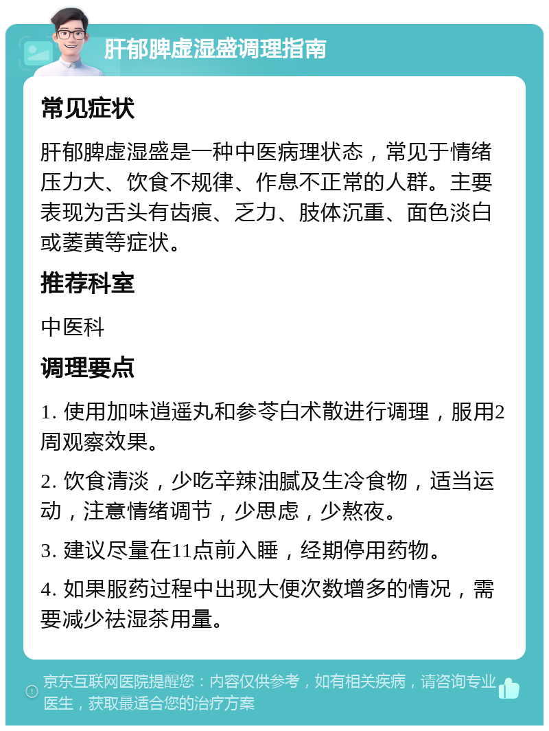 肝郁脾虚湿盛调理指南 常见症状 肝郁脾虚湿盛是一种中医病理状态，常见于情绪压力大、饮食不规律、作息不正常的人群。主要表现为舌头有齿痕、乏力、肢体沉重、面色淡白或萎黄等症状。 推荐科室 中医科 调理要点 1. 使用加味逍遥丸和参苓白术散进行调理，服用2周观察效果。 2. 饮食清淡，少吃辛辣油腻及生冷食物，适当运动，注意情绪调节，少思虑，少熬夜。 3. 建议尽量在11点前入睡，经期停用药物。 4. 如果服药过程中出现大便次数增多的情况，需要减少祛湿茶用量。