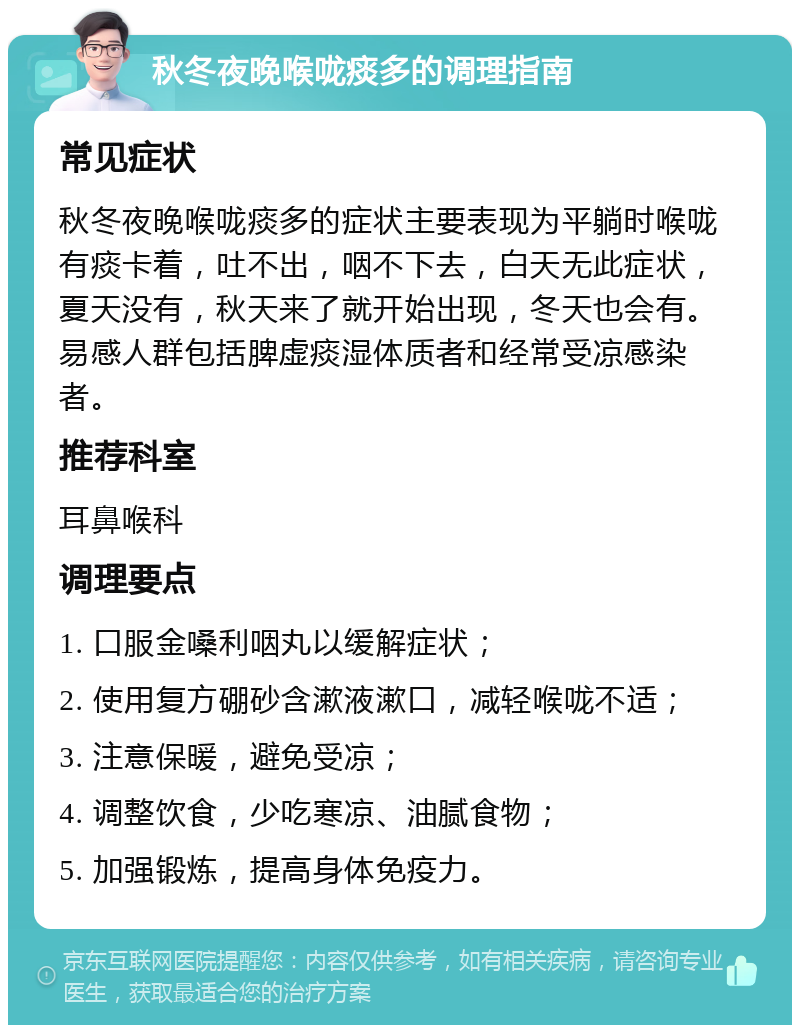 秋冬夜晚喉咙痰多的调理指南 常见症状 秋冬夜晚喉咙痰多的症状主要表现为平躺时喉咙有痰卡着，吐不出，咽不下去，白天无此症状，夏天没有，秋天来了就开始出现，冬天也会有。易感人群包括脾虚痰湿体质者和经常受凉感染者。 推荐科室 耳鼻喉科 调理要点 1. 口服金嗓利咽丸以缓解症状； 2. 使用复方硼砂含漱液漱口，减轻喉咙不适； 3. 注意保暖，避免受凉； 4. 调整饮食，少吃寒凉、油腻食物； 5. 加强锻炼，提高身体免疫力。