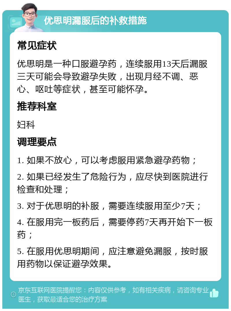 优思明漏服后的补救措施 常见症状 优思明是一种口服避孕药，连续服用13天后漏服三天可能会导致避孕失败，出现月经不调、恶心、呕吐等症状，甚至可能怀孕。 推荐科室 妇科 调理要点 1. 如果不放心，可以考虑服用紧急避孕药物； 2. 如果已经发生了危险行为，应尽快到医院进行检查和处理； 3. 对于优思明的补服，需要连续服用至少7天； 4. 在服用完一板药后，需要停药7天再开始下一板药； 5. 在服用优思明期间，应注意避免漏服，按时服用药物以保证避孕效果。