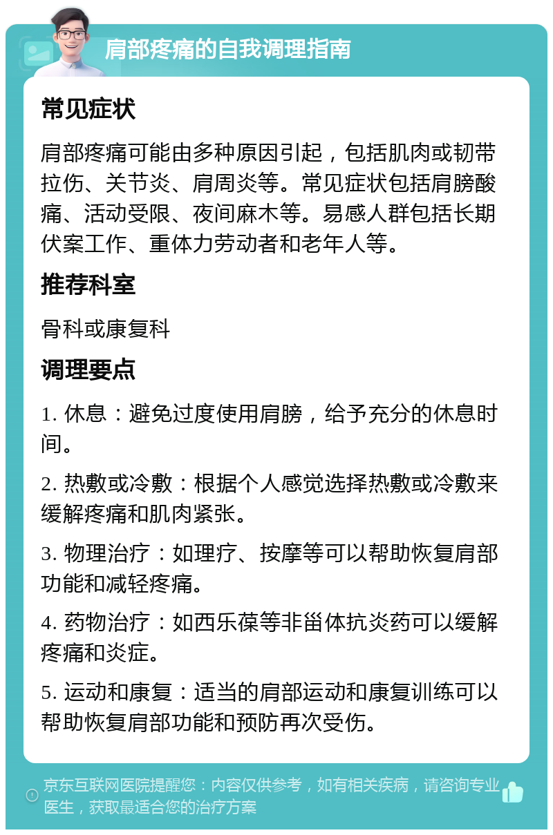 肩部疼痛的自我调理指南 常见症状 肩部疼痛可能由多种原因引起，包括肌肉或韧带拉伤、关节炎、肩周炎等。常见症状包括肩膀酸痛、活动受限、夜间麻木等。易感人群包括长期伏案工作、重体力劳动者和老年人等。 推荐科室 骨科或康复科 调理要点 1. 休息：避免过度使用肩膀，给予充分的休息时间。 2. 热敷或冷敷：根据个人感觉选择热敷或冷敷来缓解疼痛和肌肉紧张。 3. 物理治疗：如理疗、按摩等可以帮助恢复肩部功能和减轻疼痛。 4. 药物治疗：如西乐葆等非甾体抗炎药可以缓解疼痛和炎症。 5. 运动和康复：适当的肩部运动和康复训练可以帮助恢复肩部功能和预防再次受伤。