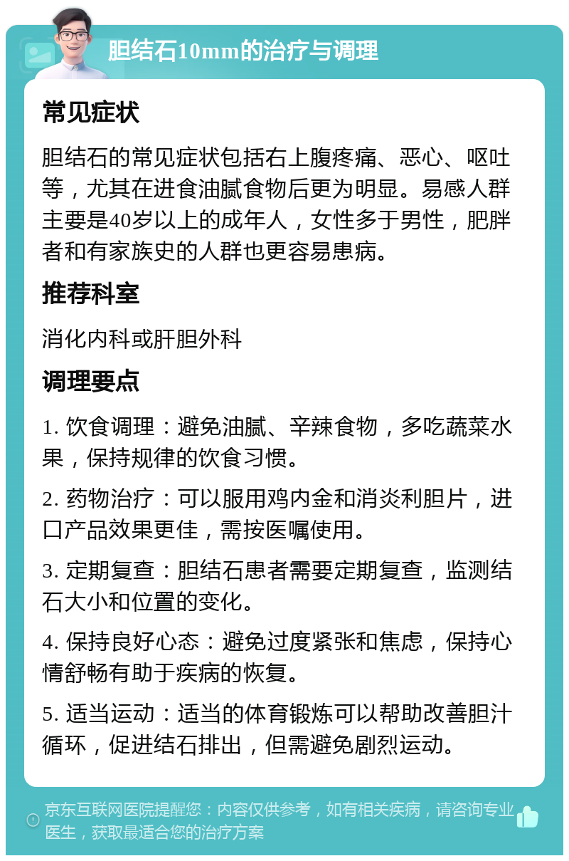 胆结石10mm的治疗与调理 常见症状 胆结石的常见症状包括右上腹疼痛、恶心、呕吐等，尤其在进食油腻食物后更为明显。易感人群主要是40岁以上的成年人，女性多于男性，肥胖者和有家族史的人群也更容易患病。 推荐科室 消化内科或肝胆外科 调理要点 1. 饮食调理：避免油腻、辛辣食物，多吃蔬菜水果，保持规律的饮食习惯。 2. 药物治疗：可以服用鸡内金和消炎利胆片，进口产品效果更佳，需按医嘱使用。 3. 定期复查：胆结石患者需要定期复查，监测结石大小和位置的变化。 4. 保持良好心态：避免过度紧张和焦虑，保持心情舒畅有助于疾病的恢复。 5. 适当运动：适当的体育锻炼可以帮助改善胆汁循环，促进结石排出，但需避免剧烈运动。