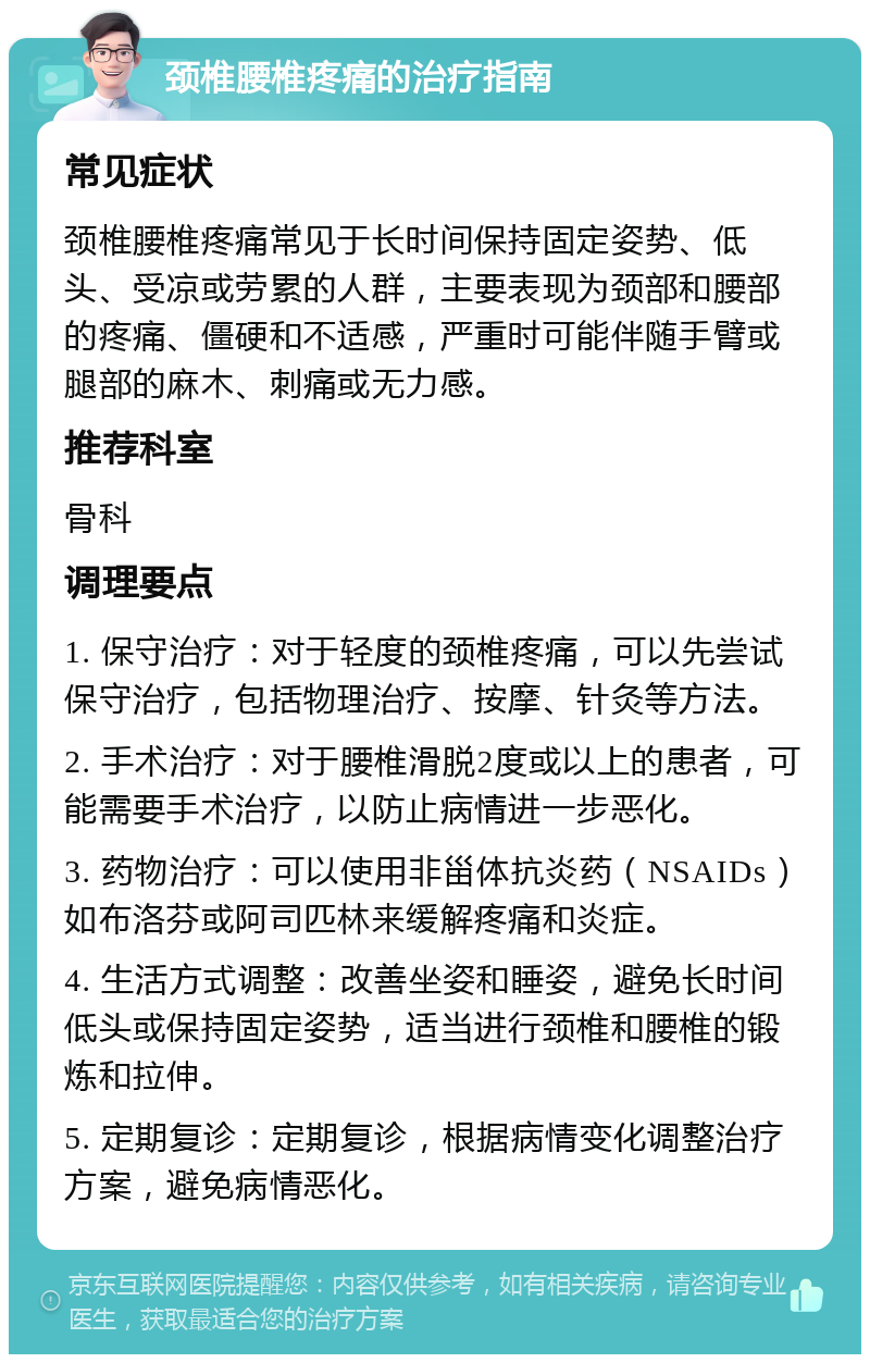 颈椎腰椎疼痛的治疗指南 常见症状 颈椎腰椎疼痛常见于长时间保持固定姿势、低头、受凉或劳累的人群，主要表现为颈部和腰部的疼痛、僵硬和不适感，严重时可能伴随手臂或腿部的麻木、刺痛或无力感。 推荐科室 骨科 调理要点 1. 保守治疗：对于轻度的颈椎疼痛，可以先尝试保守治疗，包括物理治疗、按摩、针灸等方法。 2. 手术治疗：对于腰椎滑脱2度或以上的患者，可能需要手术治疗，以防止病情进一步恶化。 3. 药物治疗：可以使用非甾体抗炎药（NSAIDs）如布洛芬或阿司匹林来缓解疼痛和炎症。 4. 生活方式调整：改善坐姿和睡姿，避免长时间低头或保持固定姿势，适当进行颈椎和腰椎的锻炼和拉伸。 5. 定期复诊：定期复诊，根据病情变化调整治疗方案，避免病情恶化。