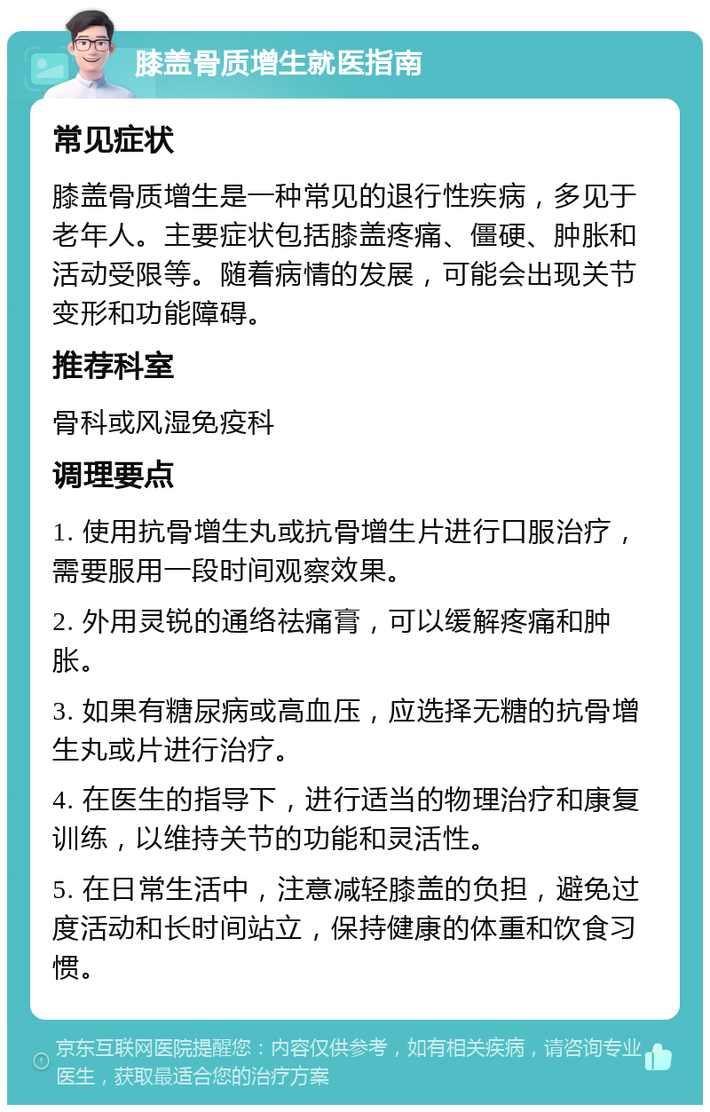 膝盖骨质增生就医指南 常见症状 膝盖骨质增生是一种常见的退行性疾病，多见于老年人。主要症状包括膝盖疼痛、僵硬、肿胀和活动受限等。随着病情的发展，可能会出现关节变形和功能障碍。 推荐科室 骨科或风湿免疫科 调理要点 1. 使用抗骨增生丸或抗骨增生片进行口服治疗，需要服用一段时间观察效果。 2. 外用灵锐的通络祛痛膏，可以缓解疼痛和肿胀。 3. 如果有糖尿病或高血压，应选择无糖的抗骨增生丸或片进行治疗。 4. 在医生的指导下，进行适当的物理治疗和康复训练，以维持关节的功能和灵活性。 5. 在日常生活中，注意减轻膝盖的负担，避免过度活动和长时间站立，保持健康的体重和饮食习惯。