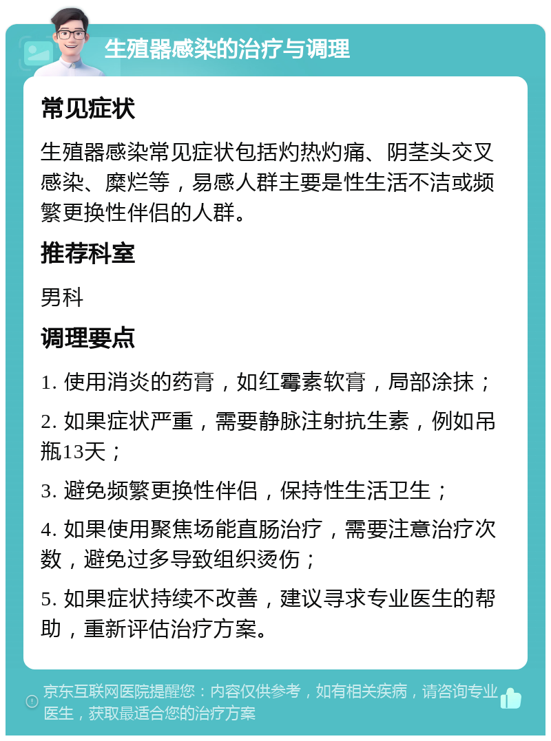 生殖器感染的治疗与调理 常见症状 生殖器感染常见症状包括灼热灼痛、阴茎头交叉感染、糜烂等，易感人群主要是性生活不洁或频繁更换性伴侣的人群。 推荐科室 男科 调理要点 1. 使用消炎的药膏，如红霉素软膏，局部涂抹； 2. 如果症状严重，需要静脉注射抗生素，例如吊瓶13天； 3. 避免频繁更换性伴侣，保持性生活卫生； 4. 如果使用聚焦场能直肠治疗，需要注意治疗次数，避免过多导致组织烫伤； 5. 如果症状持续不改善，建议寻求专业医生的帮助，重新评估治疗方案。