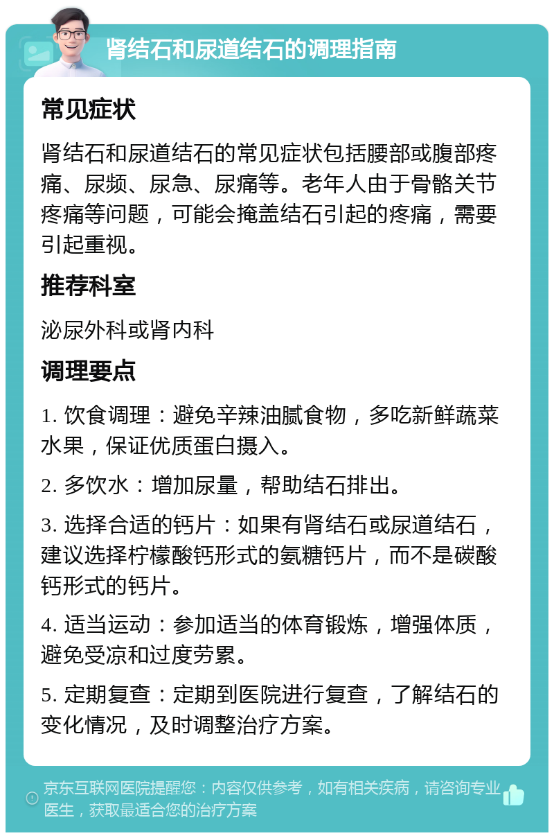 肾结石和尿道结石的调理指南 常见症状 肾结石和尿道结石的常见症状包括腰部或腹部疼痛、尿频、尿急、尿痛等。老年人由于骨骼关节疼痛等问题，可能会掩盖结石引起的疼痛，需要引起重视。 推荐科室 泌尿外科或肾内科 调理要点 1. 饮食调理：避免辛辣油腻食物，多吃新鲜蔬菜水果，保证优质蛋白摄入。 2. 多饮水：增加尿量，帮助结石排出。 3. 选择合适的钙片：如果有肾结石或尿道结石，建议选择柠檬酸钙形式的氨糖钙片，而不是碳酸钙形式的钙片。 4. 适当运动：参加适当的体育锻炼，增强体质，避免受凉和过度劳累。 5. 定期复查：定期到医院进行复查，了解结石的变化情况，及时调整治疗方案。