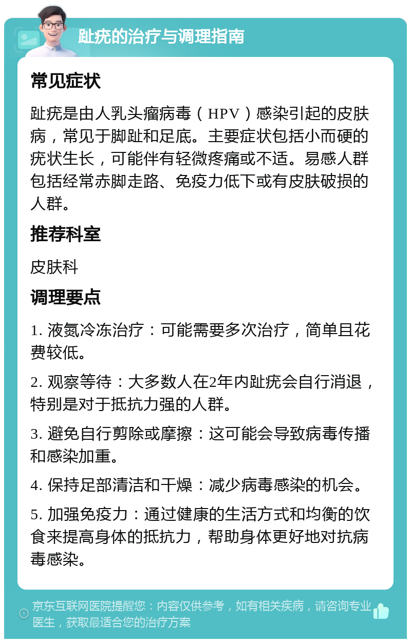 趾疣的治疗与调理指南 常见症状 趾疣是由人乳头瘤病毒（HPV）感染引起的皮肤病，常见于脚趾和足底。主要症状包括小而硬的疣状生长，可能伴有轻微疼痛或不适。易感人群包括经常赤脚走路、免疫力低下或有皮肤破损的人群。 推荐科室 皮肤科 调理要点 1. 液氮冷冻治疗：可能需要多次治疗，简单且花费较低。 2. 观察等待：大多数人在2年内趾疣会自行消退，特别是对于抵抗力强的人群。 3. 避免自行剪除或摩擦：这可能会导致病毒传播和感染加重。 4. 保持足部清洁和干燥：减少病毒感染的机会。 5. 加强免疫力：通过健康的生活方式和均衡的饮食来提高身体的抵抗力，帮助身体更好地对抗病毒感染。