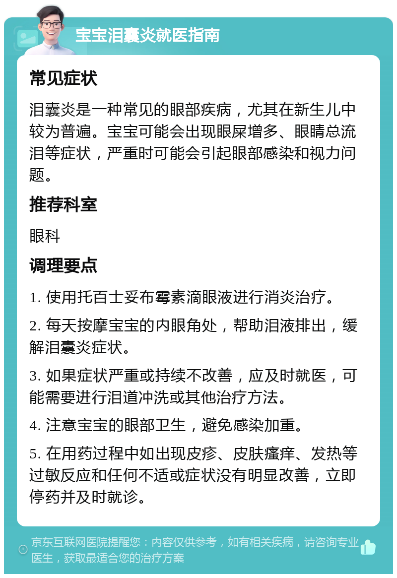 宝宝泪囊炎就医指南 常见症状 泪囊炎是一种常见的眼部疾病，尤其在新生儿中较为普遍。宝宝可能会出现眼屎增多、眼睛总流泪等症状，严重时可能会引起眼部感染和视力问题。 推荐科室 眼科 调理要点 1. 使用托百士妥布霉素滴眼液进行消炎治疗。 2. 每天按摩宝宝的内眼角处，帮助泪液排出，缓解泪囊炎症状。 3. 如果症状严重或持续不改善，应及时就医，可能需要进行泪道冲洗或其他治疗方法。 4. 注意宝宝的眼部卫生，避免感染加重。 5. 在用药过程中如出现皮疹、皮肤瘙痒、发热等过敏反应和任何不适或症状没有明显改善，立即停药并及时就诊。