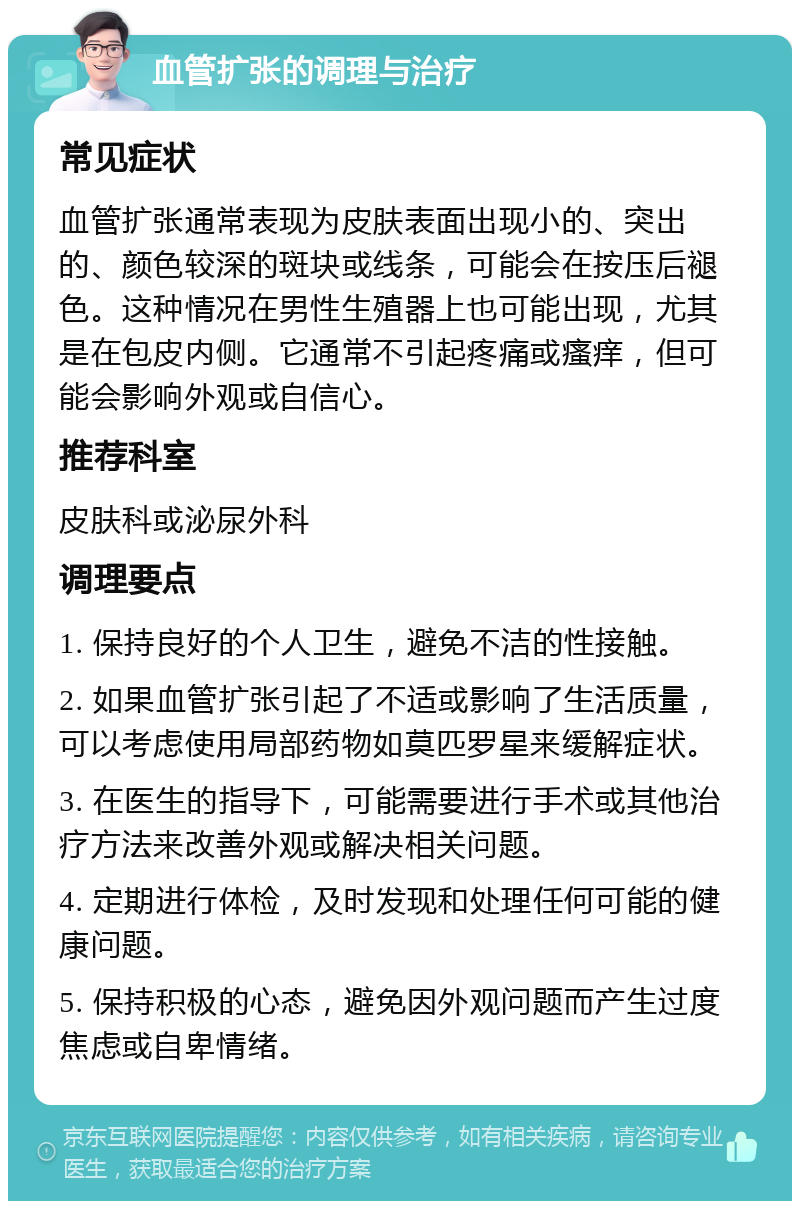 血管扩张的调理与治疗 常见症状 血管扩张通常表现为皮肤表面出现小的、突出的、颜色较深的斑块或线条，可能会在按压后褪色。这种情况在男性生殖器上也可能出现，尤其是在包皮内侧。它通常不引起疼痛或瘙痒，但可能会影响外观或自信心。 推荐科室 皮肤科或泌尿外科 调理要点 1. 保持良好的个人卫生，避免不洁的性接触。 2. 如果血管扩张引起了不适或影响了生活质量，可以考虑使用局部药物如莫匹罗星来缓解症状。 3. 在医生的指导下，可能需要进行手术或其他治疗方法来改善外观或解决相关问题。 4. 定期进行体检，及时发现和处理任何可能的健康问题。 5. 保持积极的心态，避免因外观问题而产生过度焦虑或自卑情绪。