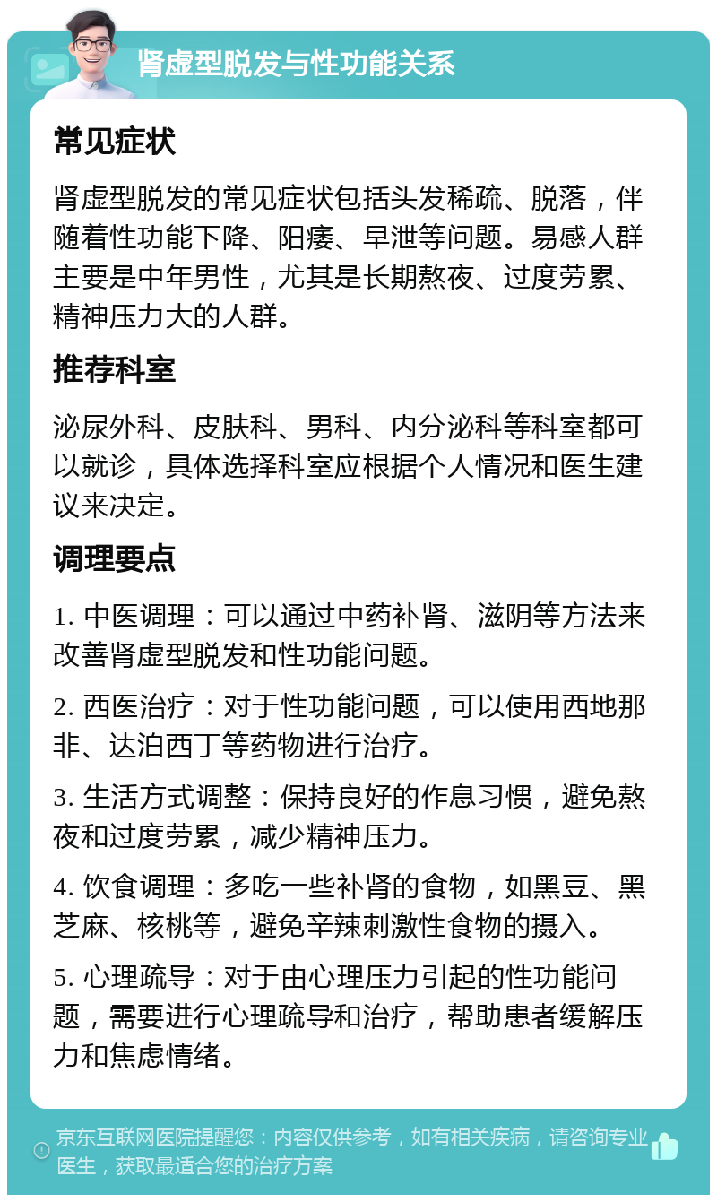 肾虚型脱发与性功能关系 常见症状 肾虚型脱发的常见症状包括头发稀疏、脱落，伴随着性功能下降、阳痿、早泄等问题。易感人群主要是中年男性，尤其是长期熬夜、过度劳累、精神压力大的人群。 推荐科室 泌尿外科、皮肤科、男科、内分泌科等科室都可以就诊，具体选择科室应根据个人情况和医生建议来决定。 调理要点 1. 中医调理：可以通过中药补肾、滋阴等方法来改善肾虚型脱发和性功能问题。 2. 西医治疗：对于性功能问题，可以使用西地那非、达泊西丁等药物进行治疗。 3. 生活方式调整：保持良好的作息习惯，避免熬夜和过度劳累，减少精神压力。 4. 饮食调理：多吃一些补肾的食物，如黑豆、黑芝麻、核桃等，避免辛辣刺激性食物的摄入。 5. 心理疏导：对于由心理压力引起的性功能问题，需要进行心理疏导和治疗，帮助患者缓解压力和焦虑情绪。