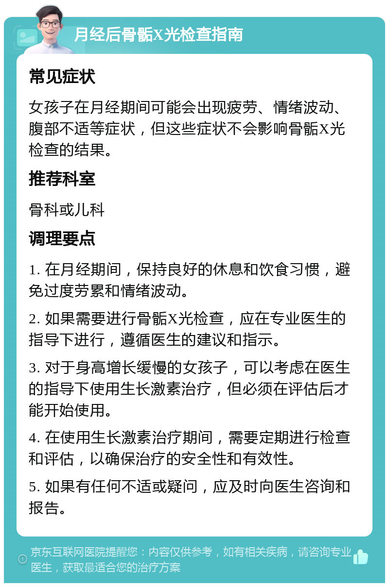 月经后骨骺X光检查指南 常见症状 女孩子在月经期间可能会出现疲劳、情绪波动、腹部不适等症状，但这些症状不会影响骨骺X光检查的结果。 推荐科室 骨科或儿科 调理要点 1. 在月经期间，保持良好的休息和饮食习惯，避免过度劳累和情绪波动。 2. 如果需要进行骨骺X光检查，应在专业医生的指导下进行，遵循医生的建议和指示。 3. 对于身高增长缓慢的女孩子，可以考虑在医生的指导下使用生长激素治疗，但必须在评估后才能开始使用。 4. 在使用生长激素治疗期间，需要定期进行检查和评估，以确保治疗的安全性和有效性。 5. 如果有任何不适或疑问，应及时向医生咨询和报告。