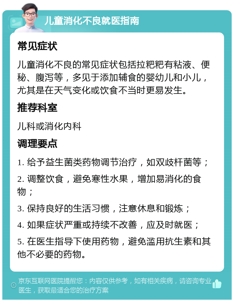 儿童消化不良就医指南 常见症状 儿童消化不良的常见症状包括拉粑粑有粘液、便秘、腹泻等，多见于添加辅食的婴幼儿和小儿，尤其是在天气变化或饮食不当时更易发生。 推荐科室 儿科或消化内科 调理要点 1. 给予益生菌类药物调节治疗，如双歧杆菌等； 2. 调整饮食，避免寒性水果，增加易消化的食物； 3. 保持良好的生活习惯，注意休息和锻炼； 4. 如果症状严重或持续不改善，应及时就医； 5. 在医生指导下使用药物，避免滥用抗生素和其他不必要的药物。