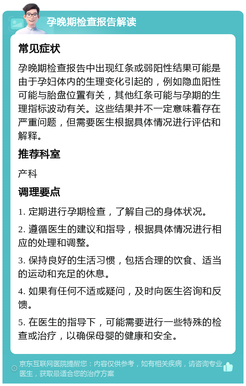 孕晚期检查报告解读 常见症状 孕晚期检查报告中出现红条或弱阳性结果可能是由于孕妇体内的生理变化引起的，例如隐血阳性可能与胎盘位置有关，其他红条可能与孕期的生理指标波动有关。这些结果并不一定意味着存在严重问题，但需要医生根据具体情况进行评估和解释。 推荐科室 产科 调理要点 1. 定期进行孕期检查，了解自己的身体状况。 2. 遵循医生的建议和指导，根据具体情况进行相应的处理和调整。 3. 保持良好的生活习惯，包括合理的饮食、适当的运动和充足的休息。 4. 如果有任何不适或疑问，及时向医生咨询和反馈。 5. 在医生的指导下，可能需要进行一些特殊的检查或治疗，以确保母婴的健康和安全。