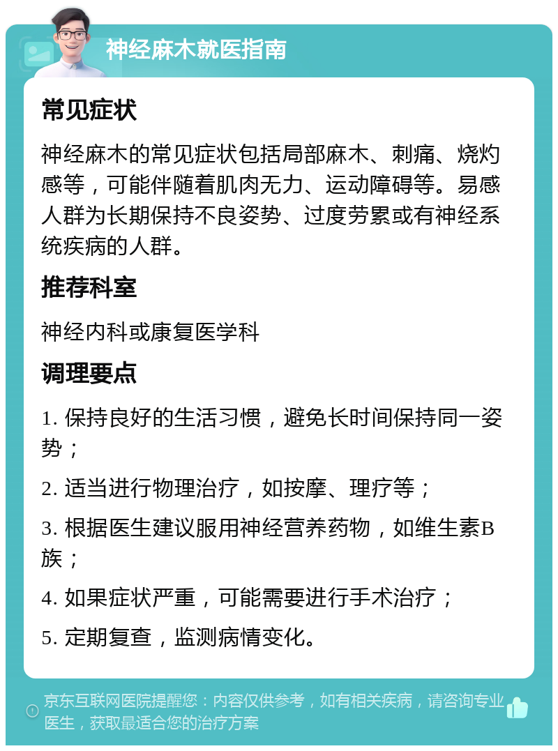 神经麻木就医指南 常见症状 神经麻木的常见症状包括局部麻木、刺痛、烧灼感等，可能伴随着肌肉无力、运动障碍等。易感人群为长期保持不良姿势、过度劳累或有神经系统疾病的人群。 推荐科室 神经内科或康复医学科 调理要点 1. 保持良好的生活习惯，避免长时间保持同一姿势； 2. 适当进行物理治疗，如按摩、理疗等； 3. 根据医生建议服用神经营养药物，如维生素B族； 4. 如果症状严重，可能需要进行手术治疗； 5. 定期复查，监测病情变化。