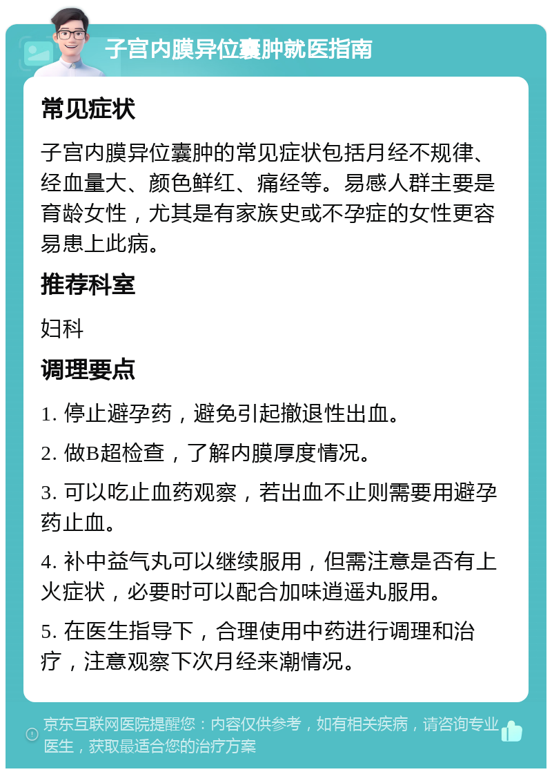 子宫内膜异位囊肿就医指南 常见症状 子宫内膜异位囊肿的常见症状包括月经不规律、经血量大、颜色鲜红、痛经等。易感人群主要是育龄女性，尤其是有家族史或不孕症的女性更容易患上此病。 推荐科室 妇科 调理要点 1. 停止避孕药，避免引起撤退性出血。 2. 做B超检查，了解内膜厚度情况。 3. 可以吃止血药观察，若出血不止则需要用避孕药止血。 4. 补中益气丸可以继续服用，但需注意是否有上火症状，必要时可以配合加味逍遥丸服用。 5. 在医生指导下，合理使用中药进行调理和治疗，注意观察下次月经来潮情况。