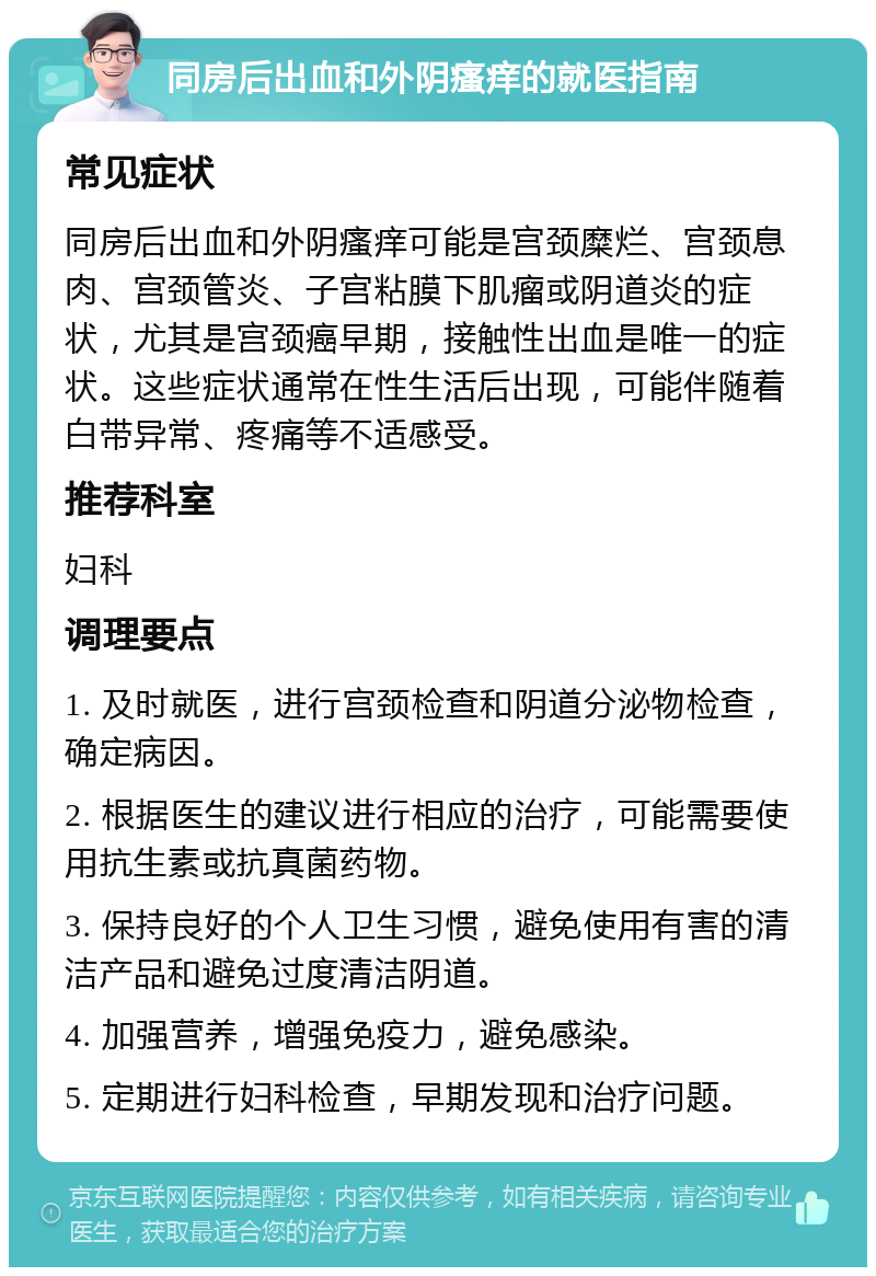 同房后出血和外阴瘙痒的就医指南 常见症状 同房后出血和外阴瘙痒可能是宫颈糜烂、宫颈息肉、宫颈管炎、子宫粘膜下肌瘤或阴道炎的症状，尤其是宫颈癌早期，接触性出血是唯一的症状。这些症状通常在性生活后出现，可能伴随着白带异常、疼痛等不适感受。 推荐科室 妇科 调理要点 1. 及时就医，进行宫颈检查和阴道分泌物检查，确定病因。 2. 根据医生的建议进行相应的治疗，可能需要使用抗生素或抗真菌药物。 3. 保持良好的个人卫生习惯，避免使用有害的清洁产品和避免过度清洁阴道。 4. 加强营养，增强免疫力，避免感染。 5. 定期进行妇科检查，早期发现和治疗问题。