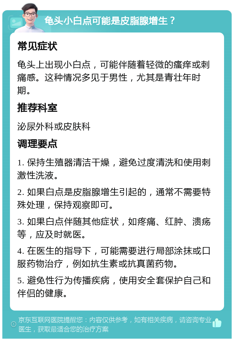 龟头小白点可能是皮脂腺增生？ 常见症状 龟头上出现小白点，可能伴随着轻微的瘙痒或刺痛感。这种情况多见于男性，尤其是青壮年时期。 推荐科室 泌尿外科或皮肤科 调理要点 1. 保持生殖器清洁干燥，避免过度清洗和使用刺激性洗液。 2. 如果白点是皮脂腺增生引起的，通常不需要特殊处理，保持观察即可。 3. 如果白点伴随其他症状，如疼痛、红肿、溃疡等，应及时就医。 4. 在医生的指导下，可能需要进行局部涂抹或口服药物治疗，例如抗生素或抗真菌药物。 5. 避免性行为传播疾病，使用安全套保护自己和伴侣的健康。