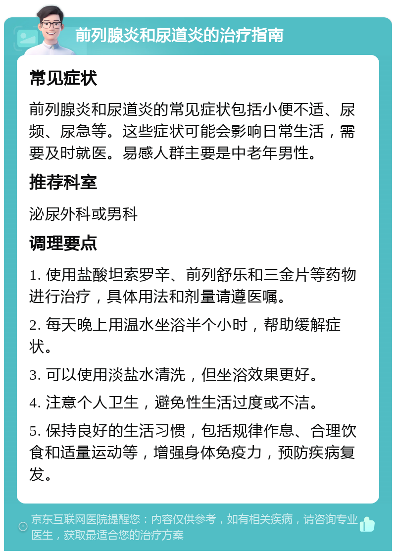 前列腺炎和尿道炎的治疗指南 常见症状 前列腺炎和尿道炎的常见症状包括小便不适、尿频、尿急等。这些症状可能会影响日常生活，需要及时就医。易感人群主要是中老年男性。 推荐科室 泌尿外科或男科 调理要点 1. 使用盐酸坦索罗辛、前列舒乐和三金片等药物进行治疗，具体用法和剂量请遵医嘱。 2. 每天晚上用温水坐浴半个小时，帮助缓解症状。 3. 可以使用淡盐水清洗，但坐浴效果更好。 4. 注意个人卫生，避免性生活过度或不洁。 5. 保持良好的生活习惯，包括规律作息、合理饮食和适量运动等，增强身体免疫力，预防疾病复发。