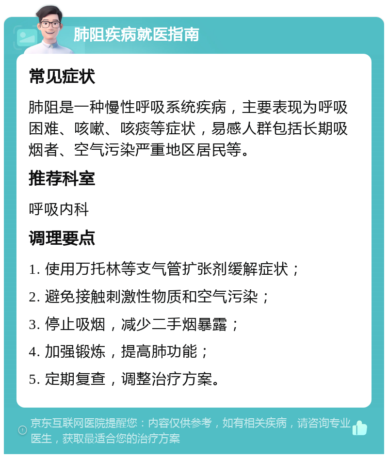 肺阻疾病就医指南 常见症状 肺阻是一种慢性呼吸系统疾病，主要表现为呼吸困难、咳嗽、咳痰等症状，易感人群包括长期吸烟者、空气污染严重地区居民等。 推荐科室 呼吸内科 调理要点 1. 使用万托林等支气管扩张剂缓解症状； 2. 避免接触刺激性物质和空气污染； 3. 停止吸烟，减少二手烟暴露； 4. 加强锻炼，提高肺功能； 5. 定期复查，调整治疗方案。