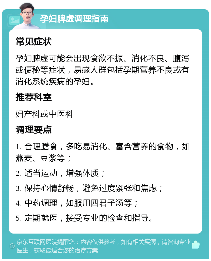 孕妇脾虚调理指南 常见症状 孕妇脾虚可能会出现食欲不振、消化不良、腹泻或便秘等症状，易感人群包括孕期营养不良或有消化系统疾病的孕妇。 推荐科室 妇产科或中医科 调理要点 1. 合理膳食，多吃易消化、富含营养的食物，如燕麦、豆浆等； 2. 适当运动，增强体质； 3. 保持心情舒畅，避免过度紧张和焦虑； 4. 中药调理，如服用四君子汤等； 5. 定期就医，接受专业的检查和指导。