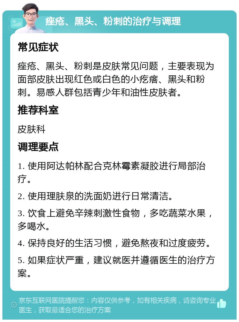 痤疮、黑头、粉刺的治疗与调理 常见症状 痤疮、黑头、粉刺是皮肤常见问题，主要表现为面部皮肤出现红色或白色的小疙瘩、黑头和粉刺。易感人群包括青少年和油性皮肤者。 推荐科室 皮肤科 调理要点 1. 使用阿达帕林配合克林霉素凝胶进行局部治疗。 2. 使用理肤泉的洗面奶进行日常清洁。 3. 饮食上避免辛辣刺激性食物，多吃蔬菜水果，多喝水。 4. 保持良好的生活习惯，避免熬夜和过度疲劳。 5. 如果症状严重，建议就医并遵循医生的治疗方案。