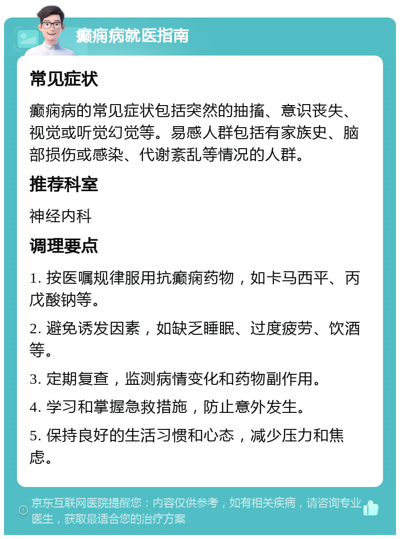 癫痫病就医指南 常见症状 癫痫病的常见症状包括突然的抽搐、意识丧失、视觉或听觉幻觉等。易感人群包括有家族史、脑部损伤或感染、代谢紊乱等情况的人群。 推荐科室 神经内科 调理要点 1. 按医嘱规律服用抗癫痫药物，如卡马西平、丙戊酸钠等。 2. 避免诱发因素，如缺乏睡眠、过度疲劳、饮酒等。 3. 定期复查，监测病情变化和药物副作用。 4. 学习和掌握急救措施，防止意外发生。 5. 保持良好的生活习惯和心态，减少压力和焦虑。