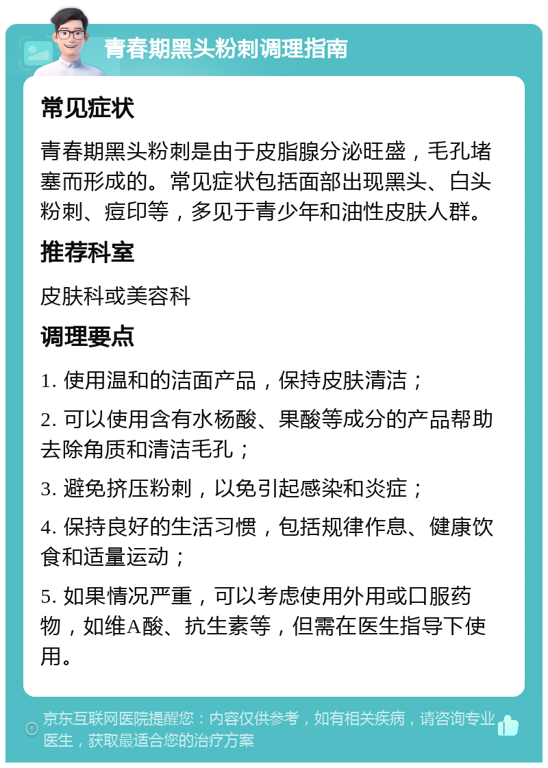 青春期黑头粉刺调理指南 常见症状 青春期黑头粉刺是由于皮脂腺分泌旺盛，毛孔堵塞而形成的。常见症状包括面部出现黑头、白头粉刺、痘印等，多见于青少年和油性皮肤人群。 推荐科室 皮肤科或美容科 调理要点 1. 使用温和的洁面产品，保持皮肤清洁； 2. 可以使用含有水杨酸、果酸等成分的产品帮助去除角质和清洁毛孔； 3. 避免挤压粉刺，以免引起感染和炎症； 4. 保持良好的生活习惯，包括规律作息、健康饮食和适量运动； 5. 如果情况严重，可以考虑使用外用或口服药物，如维A酸、抗生素等，但需在医生指导下使用。