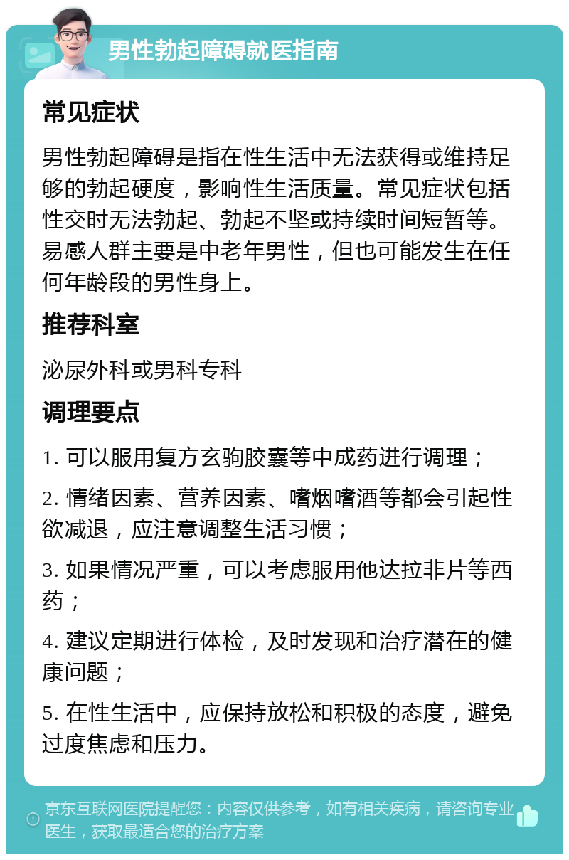 男性勃起障碍就医指南 常见症状 男性勃起障碍是指在性生活中无法获得或维持足够的勃起硬度，影响性生活质量。常见症状包括性交时无法勃起、勃起不坚或持续时间短暂等。易感人群主要是中老年男性，但也可能发生在任何年龄段的男性身上。 推荐科室 泌尿外科或男科专科 调理要点 1. 可以服用复方玄驹胶囊等中成药进行调理； 2. 情绪因素、营养因素、嗜烟嗜酒等都会引起性欲减退，应注意调整生活习惯； 3. 如果情况严重，可以考虑服用他达拉非片等西药； 4. 建议定期进行体检，及时发现和治疗潜在的健康问题； 5. 在性生活中，应保持放松和积极的态度，避免过度焦虑和压力。