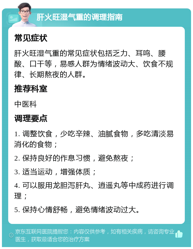 肝火旺湿气重的调理指南 常见症状 肝火旺湿气重的常见症状包括乏力、耳鸣、腰酸、口干等，易感人群为情绪波动大、饮食不规律、长期熬夜的人群。 推荐科室 中医科 调理要点 1. 调整饮食，少吃辛辣、油腻食物，多吃清淡易消化的食物； 2. 保持良好的作息习惯，避免熬夜； 3. 适当运动，增强体质； 4. 可以服用龙胆泻肝丸、逍遥丸等中成药进行调理； 5. 保持心情舒畅，避免情绪波动过大。