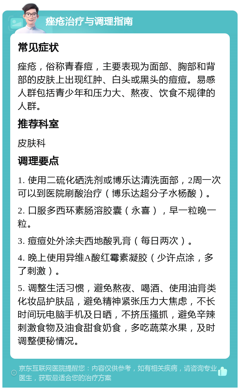 痤疮治疗与调理指南 常见症状 痤疮，俗称青春痘，主要表现为面部、胸部和背部的皮肤上出现红肿、白头或黑头的痘痘。易感人群包括青少年和压力大、熬夜、饮食不规律的人群。 推荐科室 皮肤科 调理要点 1. 使用二硫化硒洗剂或博乐达清洗面部，2周一次可以到医院刷酸治疗（博乐达超分子水杨酸）。 2. 口服多西环素肠溶胶囊（永喜），早一粒晚一粒。 3. 痘痘处外涂夫西地酸乳膏（每日两次）。 4. 晚上使用异维A酸红霉素凝胶（少许点涂，多了刺激）。 5. 调整生活习惯，避免熬夜、喝酒、使用油膏类化妆品护肤品，避免精神紧张压力大焦虑，不长时间玩电脑手机及日晒，不挤压搔抓，避免辛辣刺激食物及油食甜食奶食，多吃蔬菜水果，及时调整便秘情况。