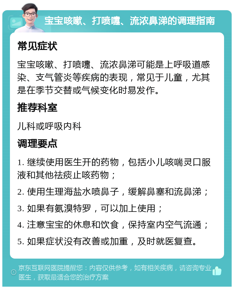 宝宝咳嗽、打喷嚏、流浓鼻涕的调理指南 常见症状 宝宝咳嗽、打喷嚏、流浓鼻涕可能是上呼吸道感染、支气管炎等疾病的表现，常见于儿童，尤其是在季节交替或气候变化时易发作。 推荐科室 儿科或呼吸内科 调理要点 1. 继续使用医生开的药物，包括小儿咳喘灵口服液和其他祛痰止咳药物； 2. 使用生理海盐水喷鼻子，缓解鼻塞和流鼻涕； 3. 如果有氨溴特罗，可以加上使用； 4. 注意宝宝的休息和饮食，保持室内空气流通； 5. 如果症状没有改善或加重，及时就医复查。