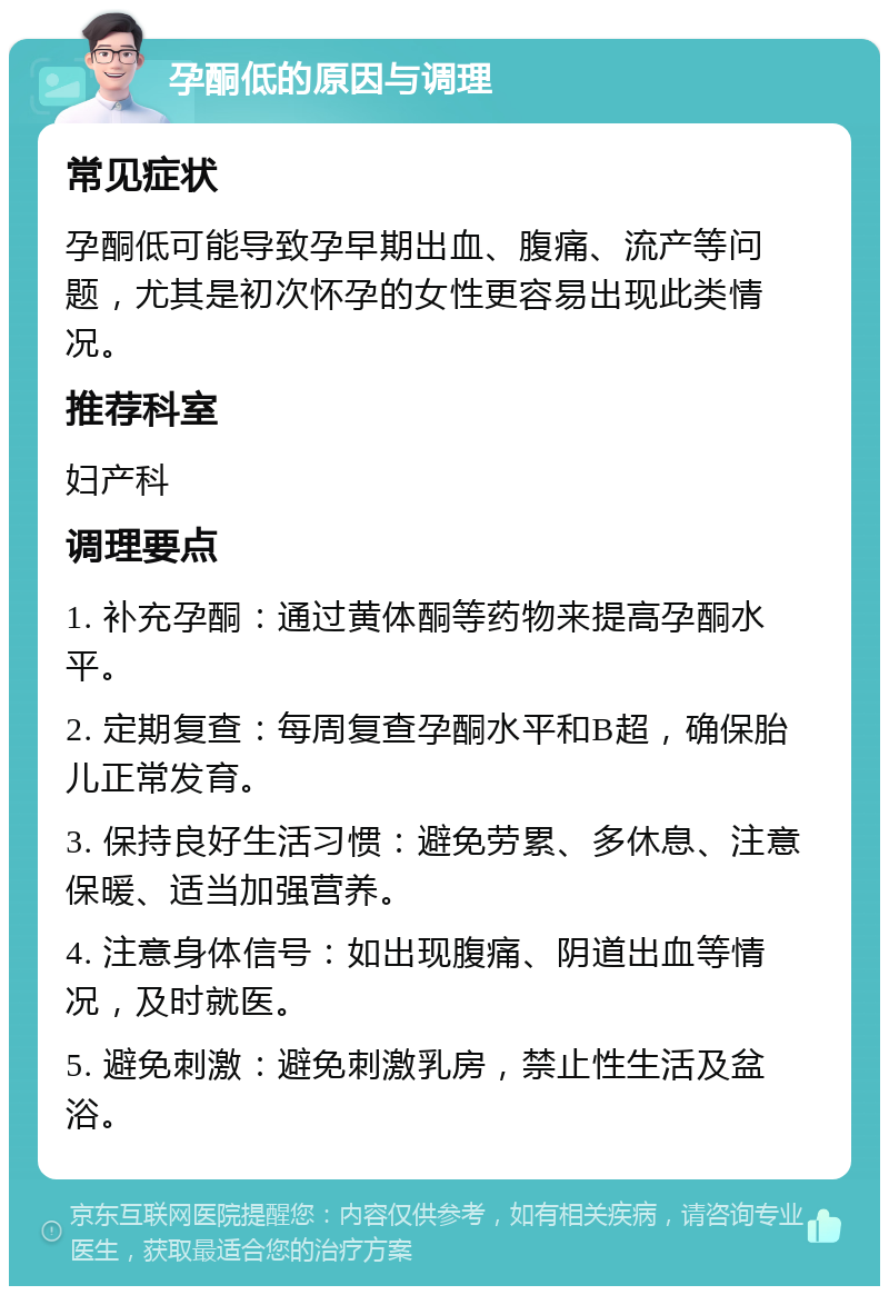 孕酮低的原因与调理 常见症状 孕酮低可能导致孕早期出血、腹痛、流产等问题，尤其是初次怀孕的女性更容易出现此类情况。 推荐科室 妇产科 调理要点 1. 补充孕酮：通过黄体酮等药物来提高孕酮水平。 2. 定期复查：每周复查孕酮水平和B超，确保胎儿正常发育。 3. 保持良好生活习惯：避免劳累、多休息、注意保暖、适当加强营养。 4. 注意身体信号：如出现腹痛、阴道出血等情况，及时就医。 5. 避免刺激：避免刺激乳房，禁止性生活及盆浴。