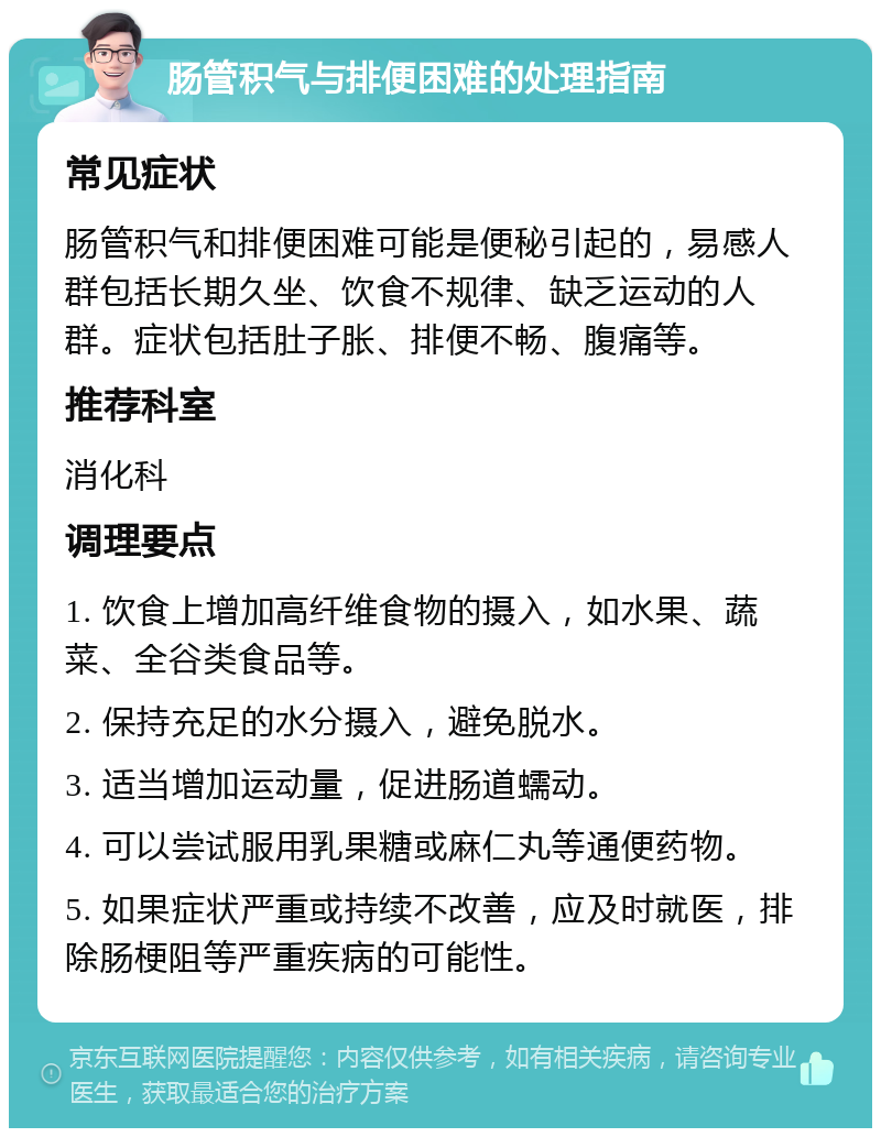 肠管积气与排便困难的处理指南 常见症状 肠管积气和排便困难可能是便秘引起的，易感人群包括长期久坐、饮食不规律、缺乏运动的人群。症状包括肚子胀、排便不畅、腹痛等。 推荐科室 消化科 调理要点 1. 饮食上增加高纤维食物的摄入，如水果、蔬菜、全谷类食品等。 2. 保持充足的水分摄入，避免脱水。 3. 适当增加运动量，促进肠道蠕动。 4. 可以尝试服用乳果糖或麻仁丸等通便药物。 5. 如果症状严重或持续不改善，应及时就医，排除肠梗阻等严重疾病的可能性。