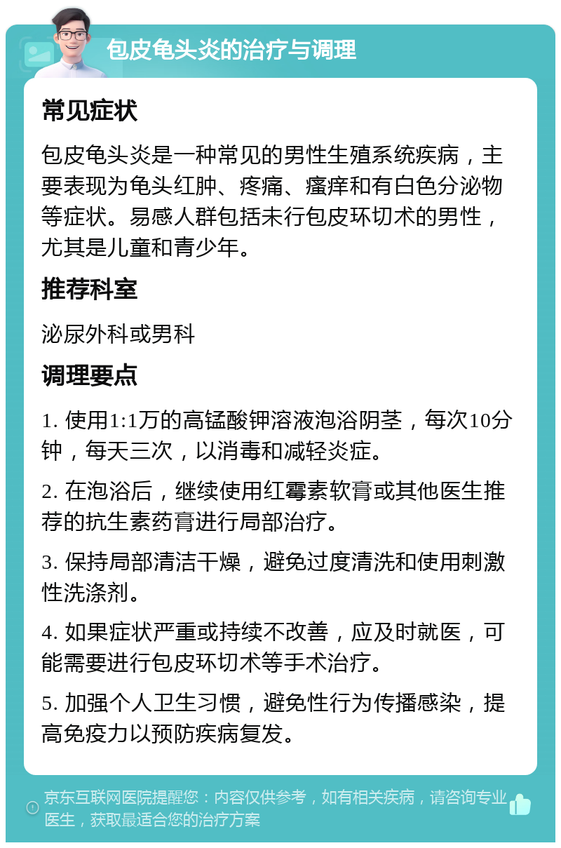 包皮龟头炎的治疗与调理 常见症状 包皮龟头炎是一种常见的男性生殖系统疾病，主要表现为龟头红肿、疼痛、瘙痒和有白色分泌物等症状。易感人群包括未行包皮环切术的男性，尤其是儿童和青少年。 推荐科室 泌尿外科或男科 调理要点 1. 使用1:1万的高锰酸钾溶液泡浴阴茎，每次10分钟，每天三次，以消毒和减轻炎症。 2. 在泡浴后，继续使用红霉素软膏或其他医生推荐的抗生素药膏进行局部治疗。 3. 保持局部清洁干燥，避免过度清洗和使用刺激性洗涤剂。 4. 如果症状严重或持续不改善，应及时就医，可能需要进行包皮环切术等手术治疗。 5. 加强个人卫生习惯，避免性行为传播感染，提高免疫力以预防疾病复发。