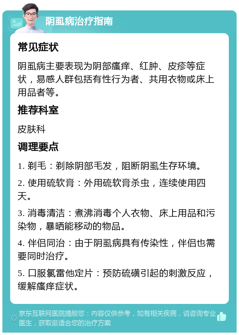 阴虱病治疗指南 常见症状 阴虱病主要表现为阴部瘙痒、红肿、皮疹等症状，易感人群包括有性行为者、共用衣物或床上用品者等。 推荐科室 皮肤科 调理要点 1. 剃毛：剃除阴部毛发，阻断阴虱生存环境。 2. 使用硫软膏：外用硫软膏杀虫，连续使用四天。 3. 消毒清洁：煮沸消毒个人衣物、床上用品和污染物，暴晒能移动的物品。 4. 伴侣同治：由于阴虱病具有传染性，伴侣也需要同时治疗。 5. 口服氯雷他定片：预防硫磺引起的刺激反应，缓解瘙痒症状。