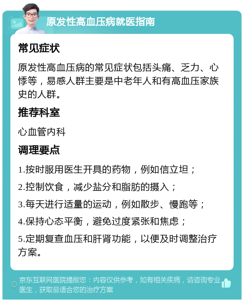 原发性高血压病就医指南 常见症状 原发性高血压病的常见症状包括头痛、乏力、心悸等，易感人群主要是中老年人和有高血压家族史的人群。 推荐科室 心血管内科 调理要点 1.按时服用医生开具的药物，例如信立坦； 2.控制饮食，减少盐分和脂肪的摄入； 3.每天进行适量的运动，例如散步、慢跑等； 4.保持心态平衡，避免过度紧张和焦虑； 5.定期复查血压和肝肾功能，以便及时调整治疗方案。