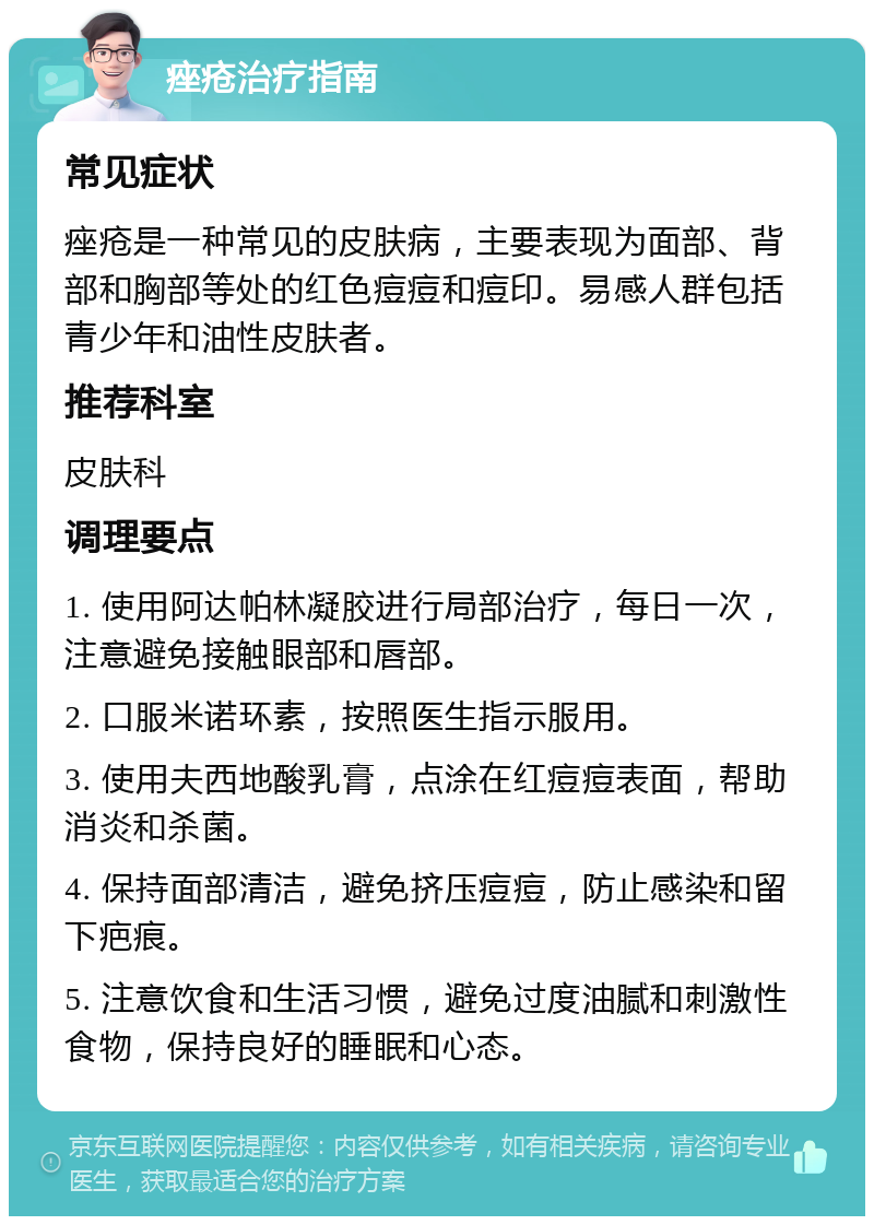 痤疮治疗指南 常见症状 痤疮是一种常见的皮肤病，主要表现为面部、背部和胸部等处的红色痘痘和痘印。易感人群包括青少年和油性皮肤者。 推荐科室 皮肤科 调理要点 1. 使用阿达帕林凝胶进行局部治疗，每日一次，注意避免接触眼部和唇部。 2. 口服米诺环素，按照医生指示服用。 3. 使用夫西地酸乳膏，点涂在红痘痘表面，帮助消炎和杀菌。 4. 保持面部清洁，避免挤压痘痘，防止感染和留下疤痕。 5. 注意饮食和生活习惯，避免过度油腻和刺激性食物，保持良好的睡眠和心态。