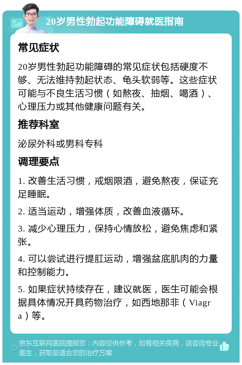 20岁男性勃起功能障碍就医指南 常见症状 20岁男性勃起功能障碍的常见症状包括硬度不够、无法维持勃起状态、龟头软弱等。这些症状可能与不良生活习惯（如熬夜、抽烟、喝酒）、心理压力或其他健康问题有关。 推荐科室 泌尿外科或男科专科 调理要点 1. 改善生活习惯，戒烟限酒，避免熬夜，保证充足睡眠。 2. 适当运动，增强体质，改善血液循环。 3. 减少心理压力，保持心情放松，避免焦虑和紧张。 4. 可以尝试进行提肛运动，增强盆底肌肉的力量和控制能力。 5. 如果症状持续存在，建议就医，医生可能会根据具体情况开具药物治疗，如西地那非（Viagra）等。