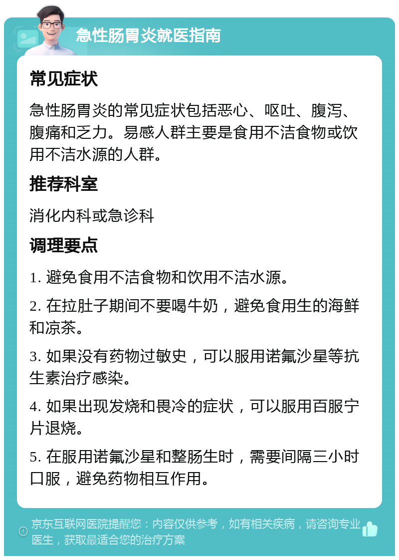 急性肠胃炎就医指南 常见症状 急性肠胃炎的常见症状包括恶心、呕吐、腹泻、腹痛和乏力。易感人群主要是食用不洁食物或饮用不洁水源的人群。 推荐科室 消化内科或急诊科 调理要点 1. 避免食用不洁食物和饮用不洁水源。 2. 在拉肚子期间不要喝牛奶，避免食用生的海鲜和凉茶。 3. 如果没有药物过敏史，可以服用诺氟沙星等抗生素治疗感染。 4. 如果出现发烧和畏冷的症状，可以服用百服宁片退烧。 5. 在服用诺氟沙星和整肠生时，需要间隔三小时口服，避免药物相互作用。