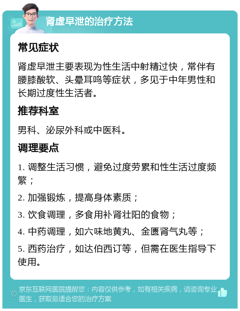 肾虚早泄的治疗方法 常见症状 肾虚早泄主要表现为性生活中射精过快，常伴有腰膝酸软、头晕耳鸣等症状，多见于中年男性和长期过度性生活者。 推荐科室 男科、泌尿外科或中医科。 调理要点 1. 调整生活习惯，避免过度劳累和性生活过度频繁； 2. 加强锻炼，提高身体素质； 3. 饮食调理，多食用补肾壮阳的食物； 4. 中药调理，如六味地黄丸、金匮肾气丸等； 5. 西药治疗，如达伯西订等，但需在医生指导下使用。