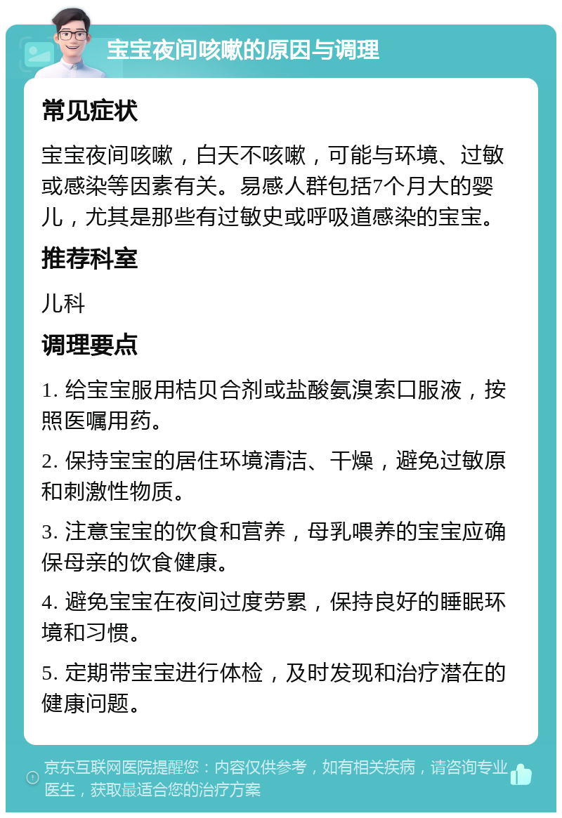 宝宝夜间咳嗽的原因与调理 常见症状 宝宝夜间咳嗽，白天不咳嗽，可能与环境、过敏或感染等因素有关。易感人群包括7个月大的婴儿，尤其是那些有过敏史或呼吸道感染的宝宝。 推荐科室 儿科 调理要点 1. 给宝宝服用桔贝合剂或盐酸氨溴索口服液，按照医嘱用药。 2. 保持宝宝的居住环境清洁、干燥，避免过敏原和刺激性物质。 3. 注意宝宝的饮食和营养，母乳喂养的宝宝应确保母亲的饮食健康。 4. 避免宝宝在夜间过度劳累，保持良好的睡眠环境和习惯。 5. 定期带宝宝进行体检，及时发现和治疗潜在的健康问题。