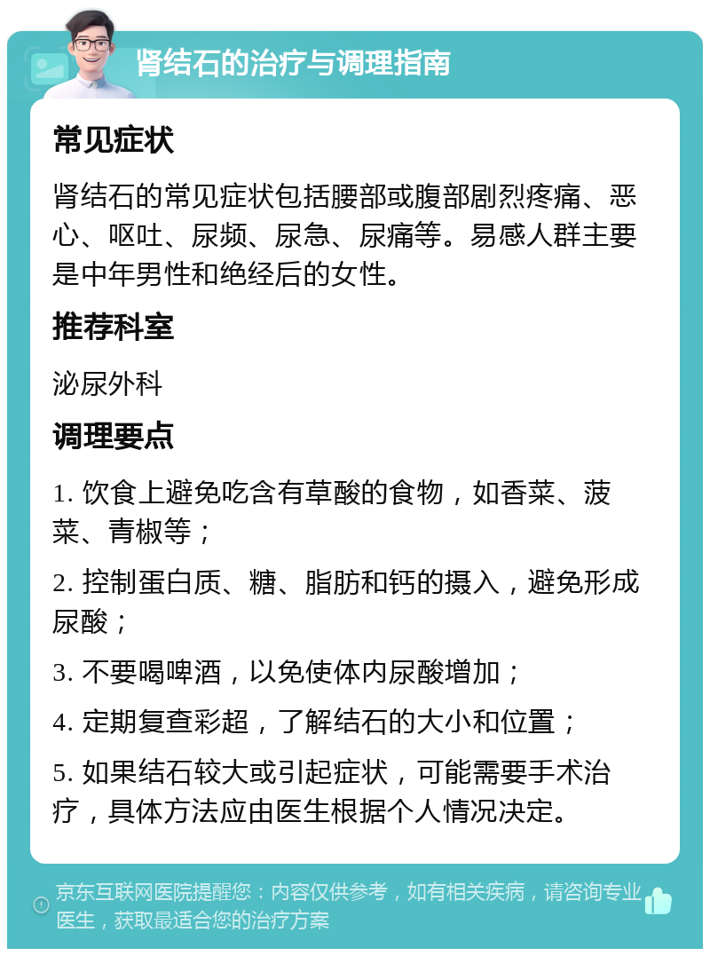 肾结石的治疗与调理指南 常见症状 肾结石的常见症状包括腰部或腹部剧烈疼痛、恶心、呕吐、尿频、尿急、尿痛等。易感人群主要是中年男性和绝经后的女性。 推荐科室 泌尿外科 调理要点 1. 饮食上避免吃含有草酸的食物，如香菜、菠菜、青椒等； 2. 控制蛋白质、糖、脂肪和钙的摄入，避免形成尿酸； 3. 不要喝啤酒，以免使体内尿酸增加； 4. 定期复查彩超，了解结石的大小和位置； 5. 如果结石较大或引起症状，可能需要手术治疗，具体方法应由医生根据个人情况决定。