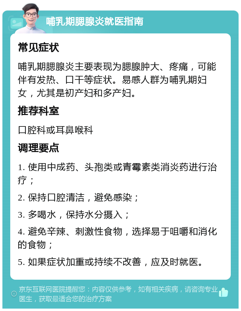 哺乳期腮腺炎就医指南 常见症状 哺乳期腮腺炎主要表现为腮腺肿大、疼痛，可能伴有发热、口干等症状。易感人群为哺乳期妇女，尤其是初产妇和多产妇。 推荐科室 口腔科或耳鼻喉科 调理要点 1. 使用中成药、头孢类或青霉素类消炎药进行治疗； 2. 保持口腔清洁，避免感染； 3. 多喝水，保持水分摄入； 4. 避免辛辣、刺激性食物，选择易于咀嚼和消化的食物； 5. 如果症状加重或持续不改善，应及时就医。