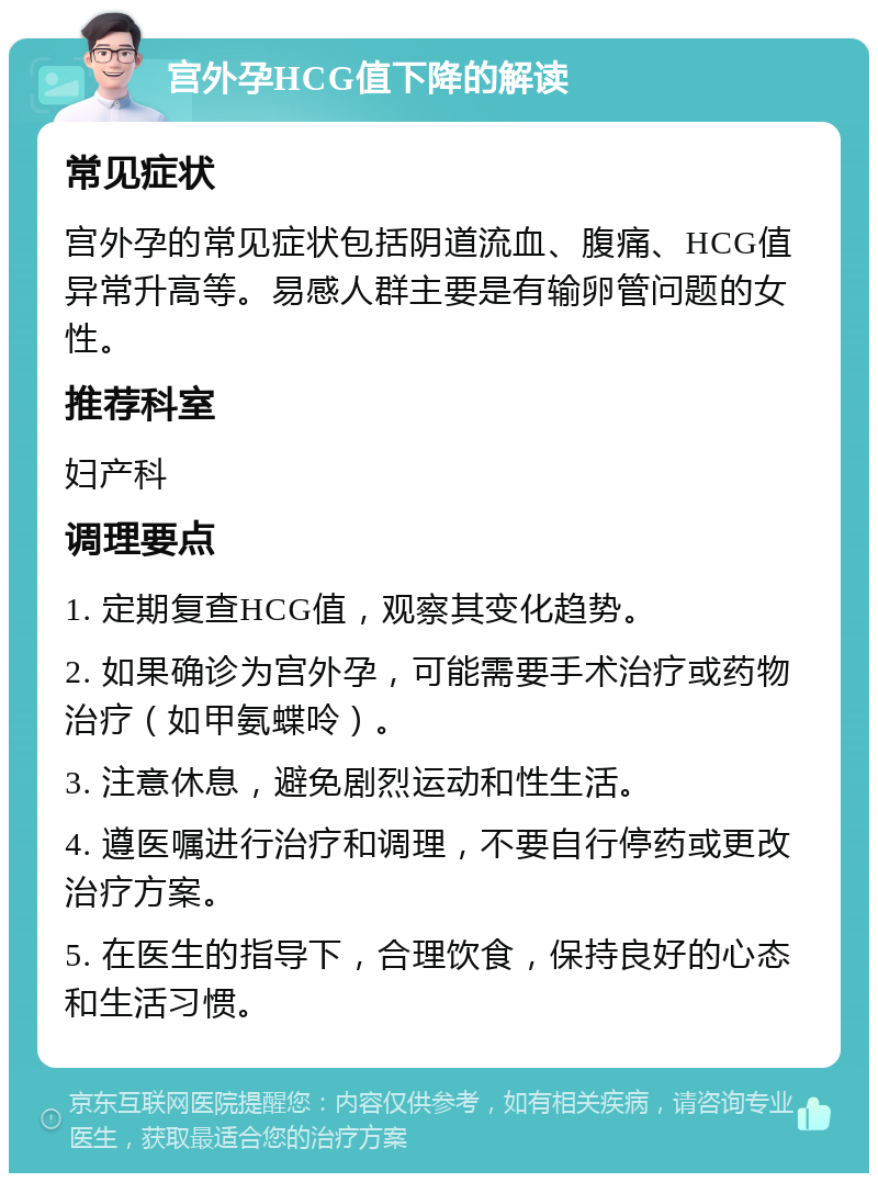 宫外孕HCG值下降的解读 常见症状 宫外孕的常见症状包括阴道流血、腹痛、HCG值异常升高等。易感人群主要是有输卵管问题的女性。 推荐科室 妇产科 调理要点 1. 定期复查HCG值，观察其变化趋势。 2. 如果确诊为宫外孕，可能需要手术治疗或药物治疗（如甲氨蝶呤）。 3. 注意休息，避免剧烈运动和性生活。 4. 遵医嘱进行治疗和调理，不要自行停药或更改治疗方案。 5. 在医生的指导下，合理饮食，保持良好的心态和生活习惯。