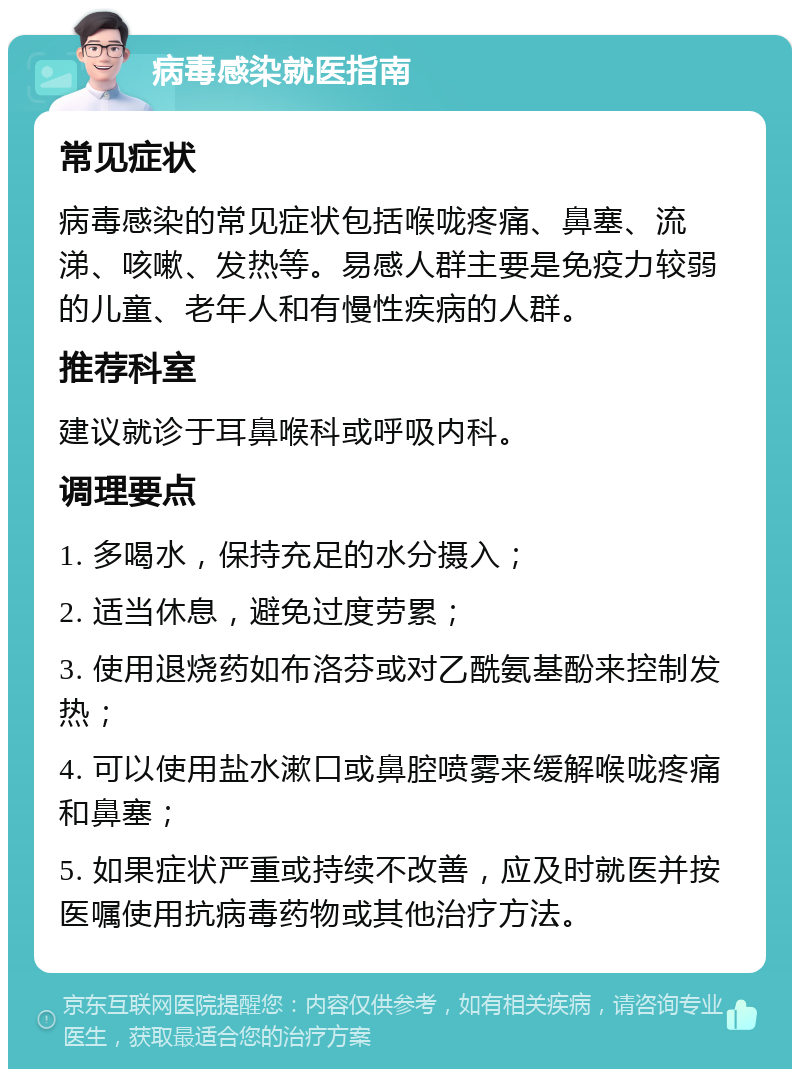 病毒感染就医指南 常见症状 病毒感染的常见症状包括喉咙疼痛、鼻塞、流涕、咳嗽、发热等。易感人群主要是免疫力较弱的儿童、老年人和有慢性疾病的人群。 推荐科室 建议就诊于耳鼻喉科或呼吸内科。 调理要点 1. 多喝水，保持充足的水分摄入； 2. 适当休息，避免过度劳累； 3. 使用退烧药如布洛芬或对乙酰氨基酚来控制发热； 4. 可以使用盐水漱口或鼻腔喷雾来缓解喉咙疼痛和鼻塞； 5. 如果症状严重或持续不改善，应及时就医并按医嘱使用抗病毒药物或其他治疗方法。