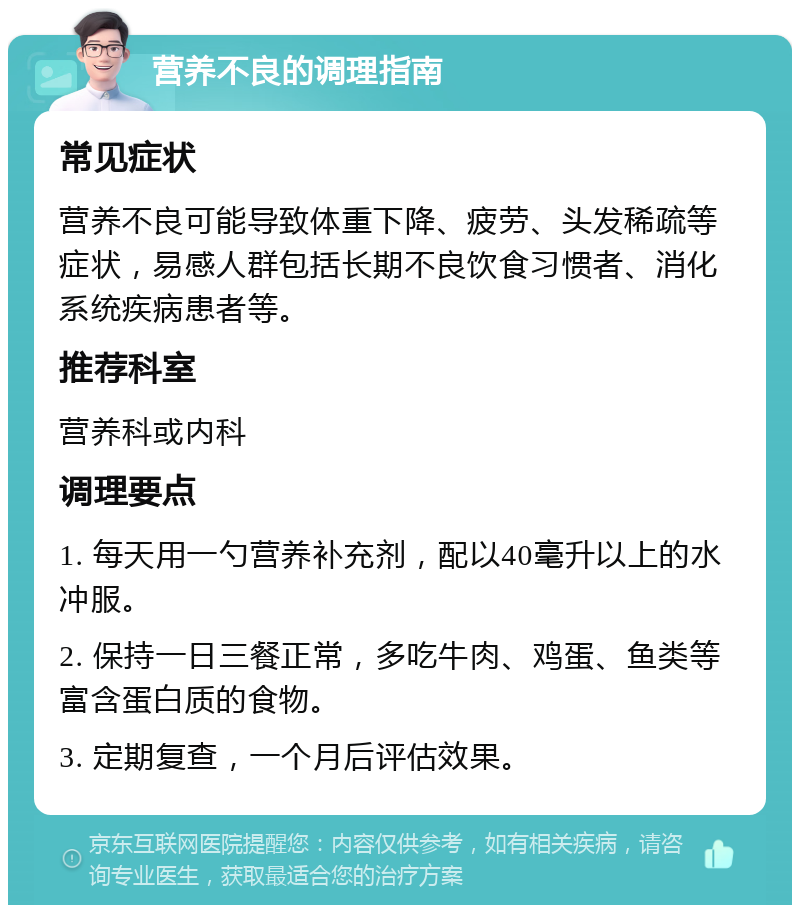 营养不良的调理指南 常见症状 营养不良可能导致体重下降、疲劳、头发稀疏等症状，易感人群包括长期不良饮食习惯者、消化系统疾病患者等。 推荐科室 营养科或内科 调理要点 1. 每天用一勺营养补充剂，配以40毫升以上的水冲服。 2. 保持一日三餐正常，多吃牛肉、鸡蛋、鱼类等富含蛋白质的食物。 3. 定期复查，一个月后评估效果。