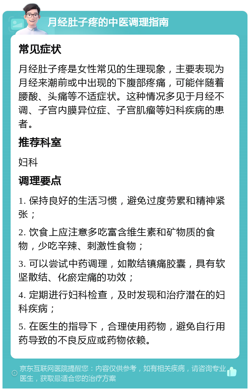 月经肚子疼的中医调理指南 常见症状 月经肚子疼是女性常见的生理现象，主要表现为月经来潮前或中出现的下腹部疼痛，可能伴随着腰酸、头痛等不适症状。这种情况多见于月经不调、子宫内膜异位症、子宫肌瘤等妇科疾病的患者。 推荐科室 妇科 调理要点 1. 保持良好的生活习惯，避免过度劳累和精神紧张； 2. 饮食上应注意多吃富含维生素和矿物质的食物，少吃辛辣、刺激性食物； 3. 可以尝试中药调理，如散结镇痛胶囊，具有软坚散结、化瘀定痛的功效； 4. 定期进行妇科检查，及时发现和治疗潜在的妇科疾病； 5. 在医生的指导下，合理使用药物，避免自行用药导致的不良反应或药物依赖。